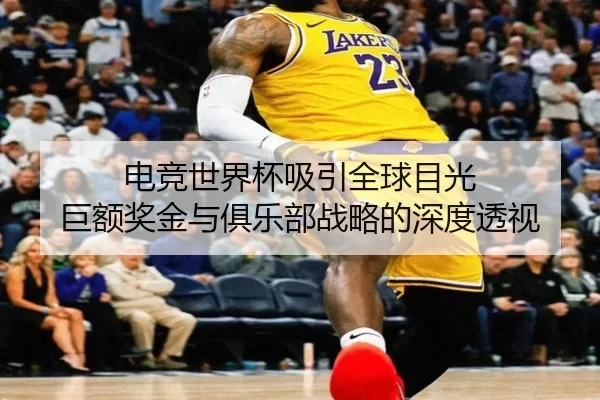 电竞世界杯吸引全球目光 巨额奖金与俱乐部战略的深度透视